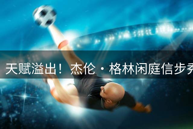 天赋溢出！杰伦·格林闲庭信步秀出战斧劈扣 引燃天体气氛