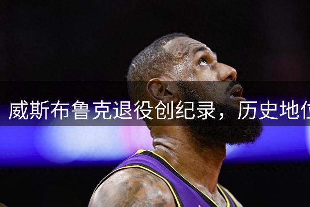 威斯布鲁克退役创纪录，历史地位堪比詹姆斯