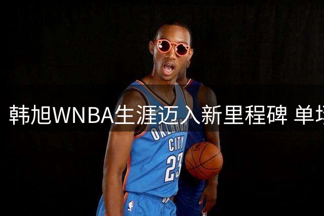 韩旭WNBA生涯迈入新里程碑 单场17分创新高助自由人险胜