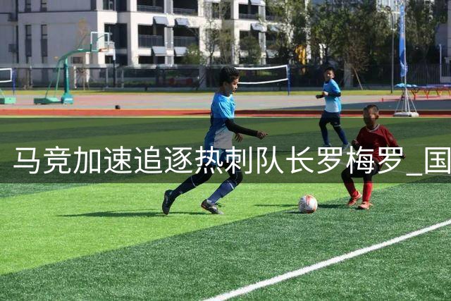 马竞加速追逐热刺队长罗梅罗 国米因财政问题恐退出竞争